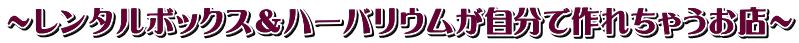 ～レンタルボックス＆ハーバリウムが自分で作れちゃうお店～